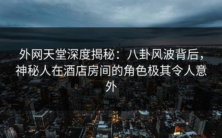 外网天堂深度揭秘：八卦风波背后，神秘人在酒店房间的角色极其令人意外