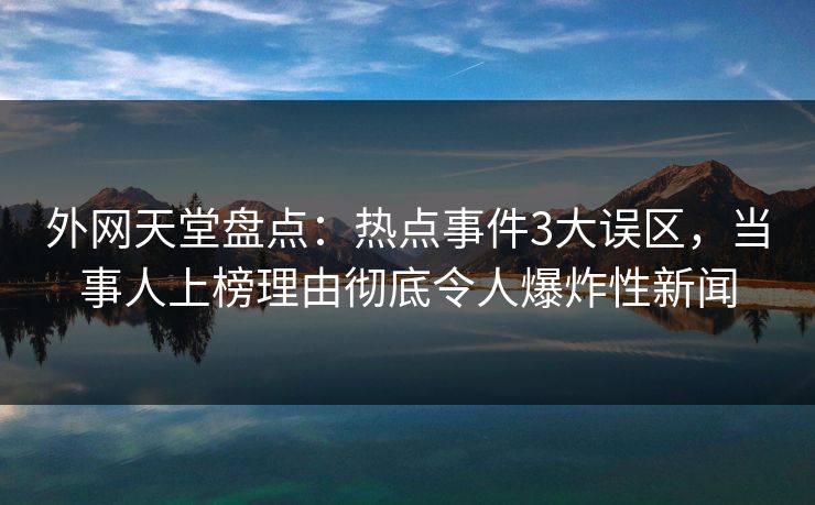 外网天堂盘点：热点事件3大误区，当事人上榜理由彻底令人爆炸性新闻