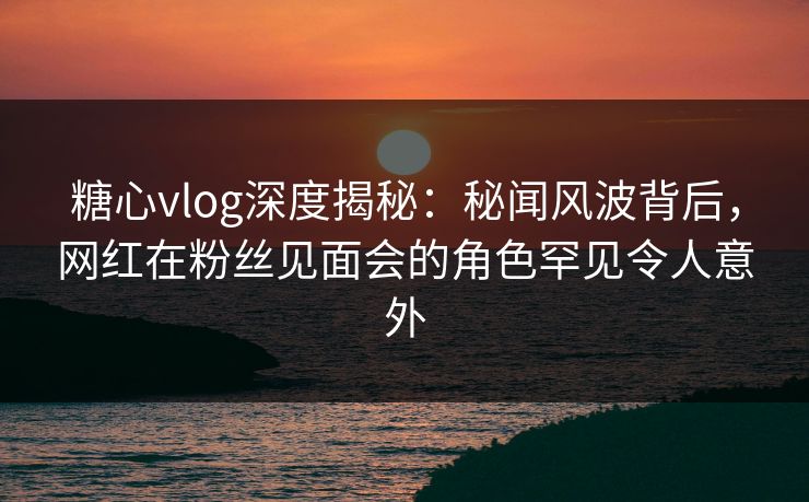 糖心vlog深度揭秘：秘闻风波背后，网红在粉丝见面会的角色罕见令人意外