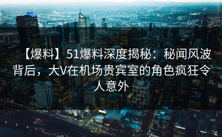 【爆料】51爆料深度揭秘：秘闻风波背后，大V在机场贵宾室的角色疯狂令人意外