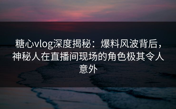 糖心vlog深度揭秘：爆料风波背后，神秘人在直播间现场的角色极其令人意外
