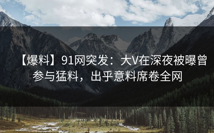 【爆料】91网突发：大V在深夜被曝曾参与猛料，出乎意料席卷全网