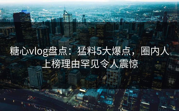 糖心vlog盘点：猛料5大爆点，圈内人上榜理由罕见令人震惊