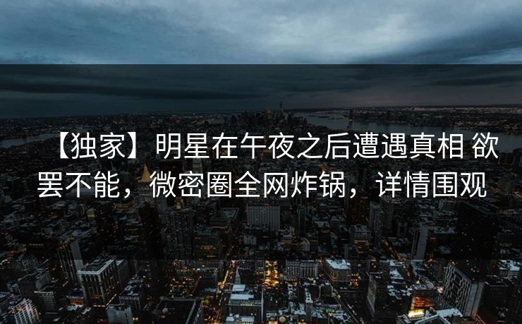 【独家】明星在午夜之后遭遇真相 欲罢不能，微密圈全网炸锅，详情围观