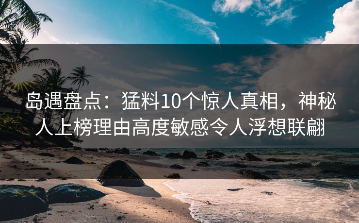 岛遇盘点：猛料10个惊人真相，神秘人上榜理由高度敏感令人浮想联翩