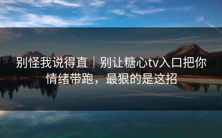 别怪我说得直｜别让糖心tv入口把你情绪带跑，最狠的是这招