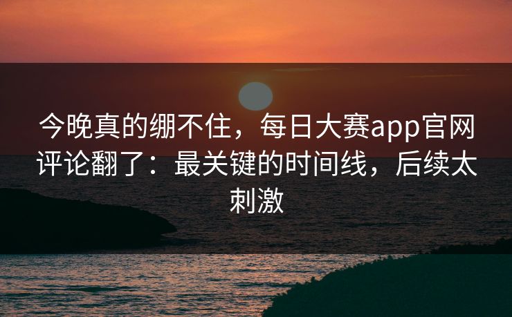 今晚真的绷不住,每日大赛app官网评论翻了:最关键的时间线,后续太刺激